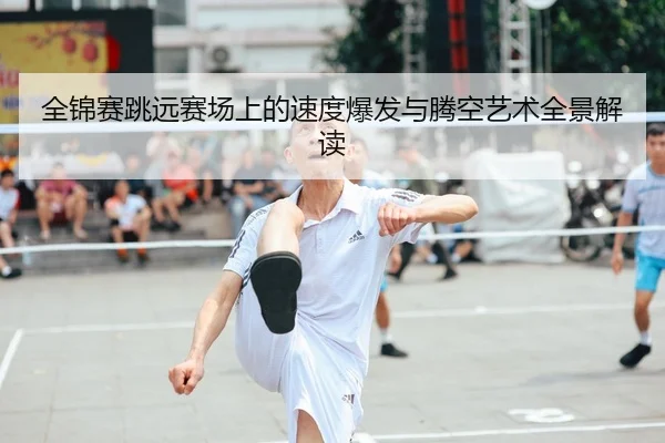 全锦赛跳远赛场上的速度爆发与腾空艺术全景解读