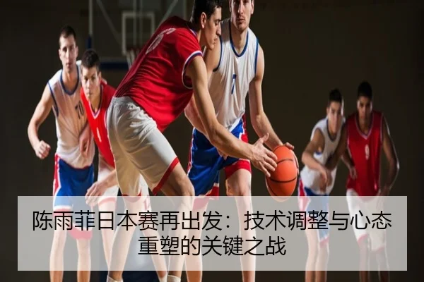 陈雨菲日本赛再出发：技术调整与心态重塑的关键之战