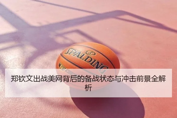 郑钦文出战美网背后的备战状态与冲击前景全解析