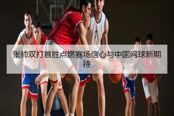 张帅双打首胜点燃赛场信心与中国网球新期待