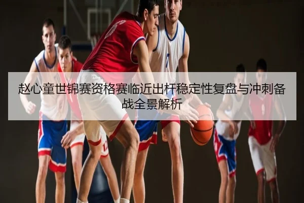 赵心童世锦赛资格赛临近出杆稳定性复盘与冲刺备战全景解析