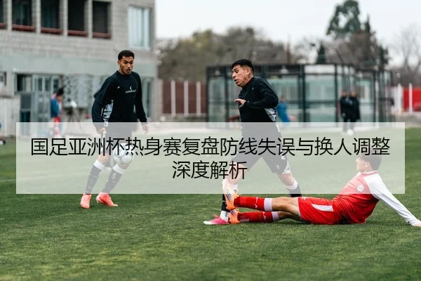 国足亚洲杯热身赛复盘防线失误与换人调整深度解析