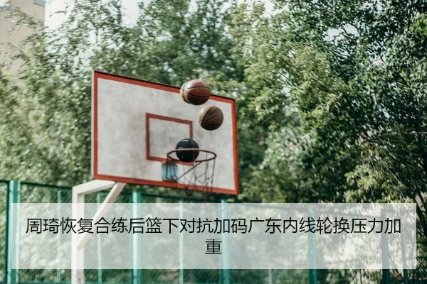 周琦恢复合练后篮下对抗加码广东内线轮换压力加重