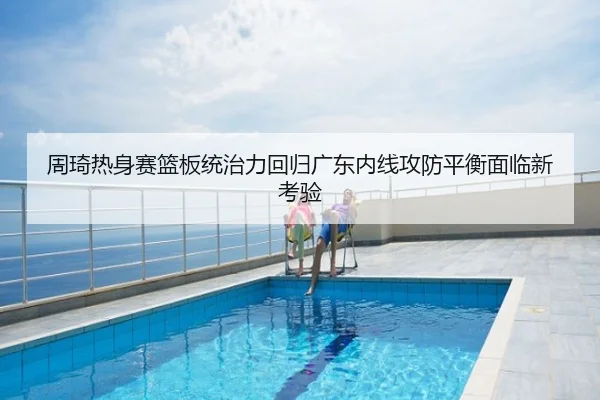 周琦热身赛篮板统治力回归广东内线攻防平衡面临新考验