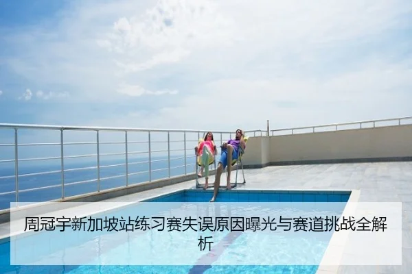 周冠宇新加坡站练习赛失误原因曝光与赛道挑战全解析