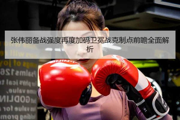 张伟丽备战强度再度加码卫冕战克制点前瞻全面解析